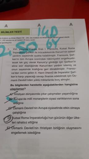 A
A
BİLİMLER TESTI
iu.
67
min Kültürü ve Ahlak Bilgisi (16-20). Din Koloro ve Ahlak Bilgir dersini yasal olarak
1-25) alanlarına ait toplam 25 soru vardir
a işaretleyiniz.
3 XVI. yüzyılda Fransa Krali I. Fransuva, Kutsal Roma
Imparatoru Şarken ile mücadele