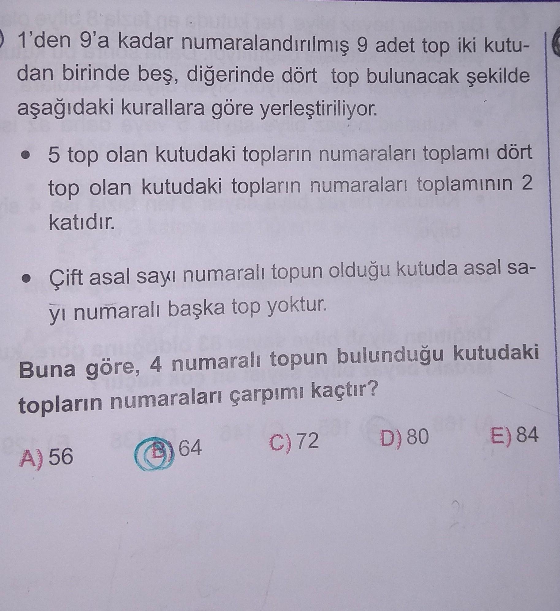 1'den 9'a kadar numaralandırılmış 9 adet top iki kutu-
dan birinde beş, diğerinde dört top bulunacak şekilde
aşağıdaki kurallara göre yerleştiriliyor.
• 5 top olan kutudaki topların numaraları toplamı dört
top olan kutudaki topların numaraları toplamının 2
katıdır.
• Çift asal sayı numaralı topun olduğu kutuda asal sa-
yi numaralı başka top yoktur.
Buna göre, 4 numaralı topun bulunduğu kutudaki
topların numaraları çarpımı kaçtır?
64
C)72
D) 80
E) 84
A) 56
