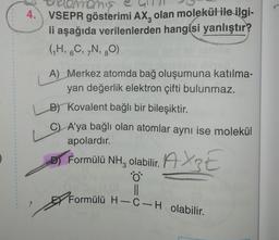 4.
Homemase
VSEPR gösterimi AX, olan molekül ile ilgi-
li aşağıda verilenlerden hangisi yanlıştır?
(K, C, N, 30)
A) Merkez atomda bağ oluşumuna katılma-
yan değerlik elektron çifti bulunmaz.
B) Kovalent bağlı bir bileşiktir.
C) A'ya bağlı olan atomlar aynı ise molekül
apolardır.
)
09
11
Dj Formülü NH, olabilir. A XE
Formülü H-C-H olabilir.