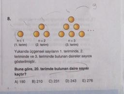 8.
ns1
n = 2
n=3
(1. terim) (2. terim)
(3. terim)
Yukanda üçgensel sayıların 1. teriminde, 2.
teriminde ve 3. teriminde bulunan daireler sayıca
gösterilmiştir.
Buna göre, 20. terimde bulunan daire sayısı
kaçtır?
A) 190 B) 210 C) 231 D) 243 E) 276
