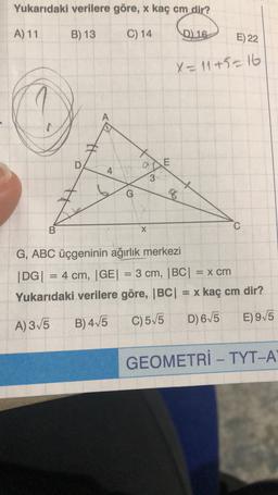 Yukarıdaki verilere göre, x kaç cm dir?
Coute
A) 11
B) 13
C) 14
D) 16
E) 22
X = 11+5=16
A
D
a
E
4
3
G
C
B
X
G, ABC üçgeninin ağırlık merkezi
DG| |
= 4 cm, (GE) = 3 cm, |BC|| x cm
Yukarıdaki verilere göre, |BC| = x kaç cm dir?
B) 415
A) 3/5
C)515
D) 675
E)9/5
GEOMETRİ - TYT-A
