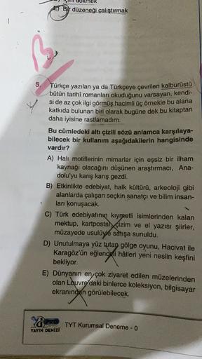 E) Bir düzeneği çalıştırmak
5. Türkçe yazılan ya da Türkçeye çevrilen kalburüstü
bütün tarihî romanları okuduğunu varsayan, kendi-
si de az çok ilgi görmüş hacimli üç örnekle bu alana
katkıda bulunan biri olarak bugüne dek bu kitaptan
daha iyisine rastlama