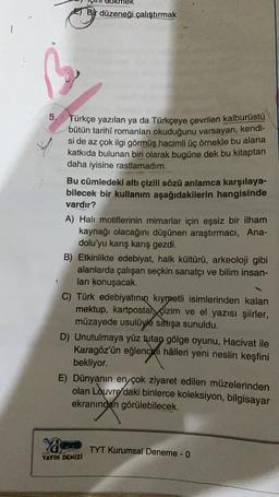 E) Bir düzeneği çalıştırmak
5. Türkçe yazılan ya da Türkçeye çevrilen kalburüstü
bütün tarihî romanları okuduğunu varsayan, kendi-
si de az çok ilgi görmüş hacimli üç örnekle bu alana
katkıda bulunan biri olarak bugüne dek bu kitaptan
daha iyisine rastlamadım.
Bu cümledeki altı çizili sözü anlamca karşılaya-
bilecek bir kullanım aşağıdakilerin hangisinde
vardır?
A) Halı motiflerinin mimarlar için eşsiz bir ilham
kaynağı olacağını düşünen araştırmacı, Ana-
dolu'yu karış karış gezdi.
B) Etkinlikte edebiyat, halk kültürü, arkeoloji gibi
alanlarda çalışan seçkin sanatçı ve bilim insan-
ları konuşacak.
C) Türk edebiyatının kıymetli isimlerinden kalan
mektup, kartpostal, çizim ve el yazısı şiirler,
müzayede usulüyle satışa sunuldu.
D) Unutulmaya yüz tutan gölge oyunu, Hacivat ile
Karagöz'ün eğlenceli hâlleri yeni neslin keşfini
bekliyor.
1
E) Dünyanın en çok ziyaret edilen müzelerinden
olan Lauvre
daki binlerce koleksiyon, bilgisayar
ekranından görülebilecek.
ya
TYT Kurumsal Deneme - 0
YAYIN DENIZI
