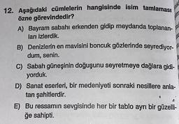 NU
MK
12. Aşağıdaki cümlelerin hangisinde isim tamlaması
özne görevindedir?
A) Bayram sabahı erkenden gidip meydanda toplanan-
ları izlerdik.
B) Denizlerin en mavisini boncuk gözlerinde seyrediyor-
dum, senin.
C) Sabah güneşinin doğuşunu seyretmeye dağlara gidi-
yorduk.
D) Sanat eserleri, bir medeniyeti sonraki nesillere anla-
tan şahitlerdir.
E) Bu ressamın sevgisinde her bir tablo ayrı bir güzelli-
ğe sahipti.
