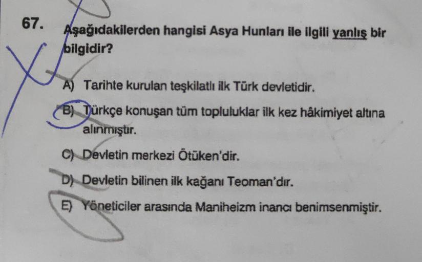 67.
Aşağıdakilerden hangisi Asya Hunları ile ilgili yanlış bir
bilgidir?
A) Tarihte kurulan teşkilatlı ilk Türk devletidir.
B) Türkçe konuşan tüm topluluklar ilk kez hâkimiyet altına
alınmıştır.
C) Devletin merkezi Ötüken'dir.
D) Devletin bilinen ilk kağan