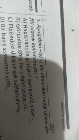 FILMSILER USIM
TEST
1. Aşağıdaki --13/-iş eki almış olan hangi kelime isim
arak fiil olarak kullanılmıştır.?
A) Hapishanede görüşler cuma günü yapılır.
B) Görünüşe göre bu iş daha uzayacak.
C) Elbisedeki dikişler çok sağlam olmuş.
D) Bir bakış susmasına yetti.
