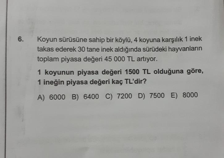 6.
Koyun sürüsüne sahip bir köylü, 4 koyuna karşılık 1 inek
takas ederek 30 tane inek aldığında sürüdeki hayvanların
toplam piyasa değeri 45 000 TL artıyor.
1 koyunun piyasa değeri 1500 TL olduğuna göre,
1 ineğin piyasa değeri kaç TL'dir?
A) 6000 B) 6400 C