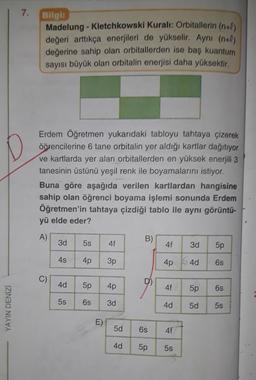 7.
Bilgi
Madelung - Kletchkowski Kuralı: Orbitallerin (n+0)
değeri arttıkça enerjileri de yükselir. Ayni (n+O)
değerine sahip olan orbitallerden ise baş kuantum
sayısı büyük olan orbitalin enerjisi daha yüksektir.
Erdem Öğretmen yukarıdaki tabloyu tahtaya çizerek
öğrencilerine 6 tane orbitalin yer aldığı kartlar dağıtıyor
ve kartlarda yer alan orbitallerden en yüksek enerjili 3
tanesinin üstünü yeşil renk ile boyamalarını istiyor.
Buna göre aşağıda verilen kartlardan hangisine
sahip olan öğrenci boyama işlemi sonunda Erdem
Öğretmen'in tahtaya çizdiği tablo ile aynı görüntü-
yü elde eder?
A)
3d
B)
5s
4f
4f
3d
5p
4s
4p
3p
4p 64d
6s
C)
4d
5p
4p
4f
5p
6s
5s
6s
3d
YAYIN DENİZİ
4d
5d
5s
E)
5d
6s
4f
4d
5p
5s
