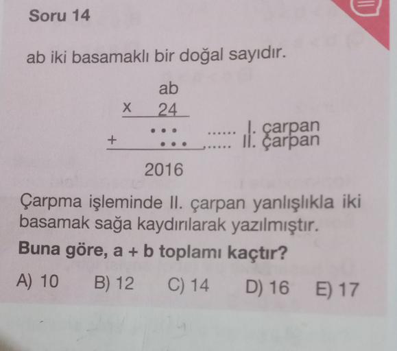 Soru 14
ab iki basamaklı bir doğal sayıdır.
ab
24
x
+
I. çarpan
II. çarpan
2016
Çarpma işleminde II. çarpan yanlışlıkla iki
basamak sağa kaydırılarak yazılmıştır.
Buna göre, a + b toplamı kaçtır?
A) 10 B) 12
C) 14
D) 16 E) 17
