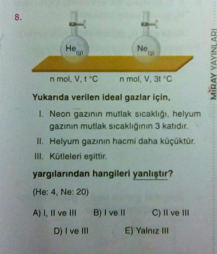 8.
Heigl
Ne
(9)
MİRAY YAYINLARI
n mol, V, t °C
n mol, V, 31 °C
Yukarıda verilen ideal gazlar için,
I Neon gazının mutlak sıcaklığı, helyum
gazının mutlak sıcaklığının 3 katıdır.
II. Helyum gazının hacmi daha küçüktür.
III. Kütleleri eşittir.
yargılarından 