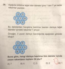 28. Aşağıda birbirine teğet olan daireler içine 1 den 7 ye kadar
rakamlar yazılıdır.
2
3
7
6 5
Bu dairelerden hangisine basılırsa basılan daireye teget
daireler içindeki rakamlar 1 artıyor.
Örneğin, 3 yazan daireye basıldığında aşağıdaki görüntü
oluşur.
3
7 2 5
6 X 5
Buna göre, hangi daireye basılırsa tüm daireler içinde
yazan rakamların toplamı 34 olur?
A) 7 B) 6 C) 5 D) 2 E) 1
Den