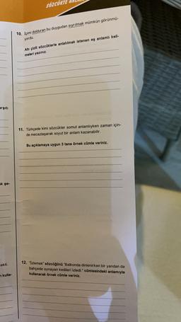 SÖZCÜK
10. İçimi dolduran bu duygudan sıyrılmak mümkün görünmü-
yordu.
Altı çizili sözcüklerle anlatılmak istenen eş anlamlı keli-
meleri yazınız.
arşiti
11. Türkçede kimi sözcükler somut anlamlıyken zaman için-
de mecazlaşarak soyut bir anlam kazanabilir.
Bu açıklamaya uygun 3 tane örnek cümle veriniz.
ak şe-
cekti.
12. "Izlemek" sözcüğünü "Balkonda dinlenirken bir yandan da
bahçede oynayan kedileri izledi." cümlesindeki anlamıyla
kullanarak örnek cümle veriniz.
n kulla-