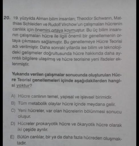 20. 19. yüzyılda Alman bilim insanlar; Theodor Schwann, Mat-
thias Schleiden ve Rudolf Virchow'un çalışmalar hücrenin
canlılık için önemini ortaya koymuştur. Bu üç bilim insani-
nin çalışmaları hücre ile ilgili önemli bir genellemenin or-
taya çıkmasını sa