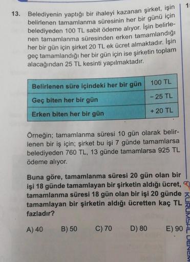 13. Belediyenin yaptığı bir ihaleyi kazanan şirket, işin
belirlenen tamamlanma süresinin her bir günü için
belediyeden 100 TL sabit ödeme alıyor. İşin belirle-
nen tamamlanma süresinden erken tamamlandığı
her bir gün için şirket 20 TL ek ücret almaktadır. 