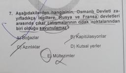 7. Aşağıdakilerden hangisinin, Osmanlı Devleti za-
yıfladıkça İngiltere, Rusya ve Fransa devletleri
arasında çıkar çatışmalarının odak noktalarından
biri olduğu savunulamaz?
AXBoğazlar
B) Kapitülasyonlar
Azınlıklar
D) Kutsal yerler
E) Mültezimler
