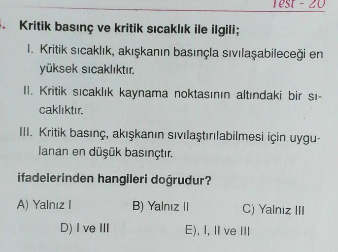 Test - 20
. Kritik basınç ve kritik sıcaklık ile ilgili;
1. Kritik sıcaklık, akışkanın basınçla sıvılaşabileceği en
yüksek sıcaklıktır.
II. Kritik sıcaklık kaynama noktasının altındaki bir si-
caklıktır.
III. Kritik basınç, akışkanın sıvılaştırılabilmesi i