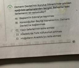 Osmanlı Devleti'nin Kuruluş Dönemi'nde görülen
aşağıdaki gelişmelerden hangisi, Balkanlar'daki
ilerlemenin bir sonucudur?
A) Başkent'in Edirne'ye taşınması
B) Karesioğulları Beyliği topraklarının, Osmanlı
Devleti'ne bağlanması
C) Haçlı Seferleri'nin sona ermesi
D) Anadolu'da Türk nüfusunun artması
E) Moğolların Anadolu'yu istila etmesi
61
