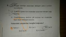 6.
Soygaz atomları arasındaki etkileşim yalnız London
kuvvetleridir.
II. H atomu içeren tüm moleküller arasında hidrojen bağı
bulunur.
III. Ortaklaşmamış elektron çifti bulunan her molekülde
dipol-dipol etkileşimi bulunur.
Yukarıdaki yargılardan hangileri doğrudur?
B) I ve II
A) Yalnız!
D) II ve III
C) ve III
E) I, II ve III
