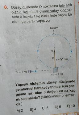 8. Düşey düzlemde o noktasına iple asılı
olan 1 kg kütleli cisme yatay doğrul-
tuda 0 hızıyla 1 kg kütlesinde başka bir
cisim çarparak yapışıyor.
Düşey
2
O
ip
re 50 cm
m = 1 kg
m2 = 1 kg
Yapışık sistemin düşey düzlemde
çembersel hareket yapması için çar-
pışma hızı olan o değeri en az kaç
m/s olmalıdır? (Sürtünmeler önemsiz-
dir.)
A) 2
D) 6 E) 10
B) 4. C) 5
