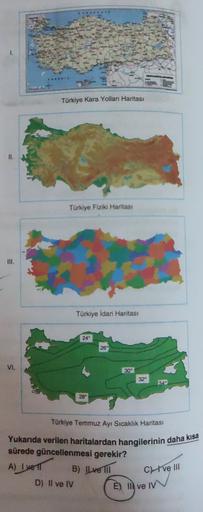 1.
Türkiye Kara Yolları Haritası
II.
Türkiye Fiziki Haritası
III.
Türkiye idari Haritası
24
26
VI.
30°
32°
349
28°
Türkiye Temmuz Ayı Sıcaklık Haritası
Yukarıda verilen haritalardan hangilerinin daha kısa
sürede güncellenmesi gerekir?
A) I vel B) Ilve III