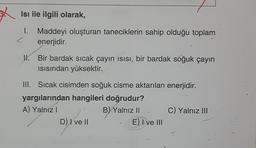 Isı ile ilgili olarak,
1. Maddeyi oluşturan taneciklerin sahip olduğu toplam
L
enerjidir.
Il. Bir bardak sıcak çayın isisi, bir bardak soğuk çayın
Isısından yüksektir.
III. Sıcak cisimden soğuk cisme aktarılan enerjidir.
yargılarından hangileri doğrudur?
A) Yalnız!
B) Yalnız II. C) Yalnız III
D) I ve II
E) Ive III