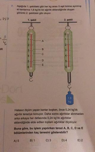 7.
Aşağıda 1. şekildeki gibi her kg arası 5 eşit birime ayrılmış
el kantarına 1,8 kg'lık bir ağırlık eklendiğinde oluşan
görüntü 2. şekildeki gibi oluyor.
=750
1. şekil
2. şekil
0
0
1
1
m/ull
A
2
2
2
B
3
3
Tolololol
C
4
4
5
D
·E
6
6
1,8
kg
Hatasız ölçüm ya