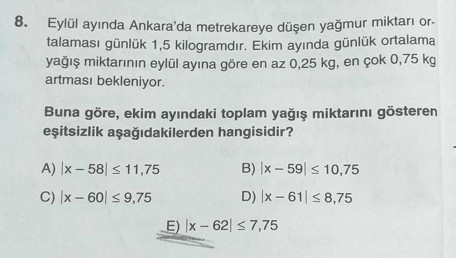 8.
Eylül ayında Ankara'da metrekareye düşen yağmur miktarı or-
talaması günlük 1,5 kilogramdır. Ekim ayında günlük ortalama
yağış miktarının eylül ayına göre en az 0,25 kg, en çok 0,75 kg
artması bekleniyor.
Buna göre, ekim ayındaki toplam yağış miktarını