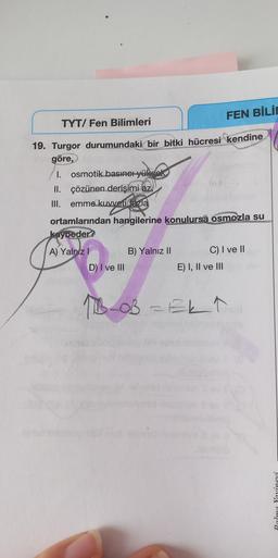 FEN BİLİN
TYT/ Fen Bilimleri
19. Turgor durumundaki bir bitki hücresi kendine
göre,
I. osmotik basına yüksek
II. çözünen derişimi az,
III. emme kuvvetilfazla
ortamlarından hangilerine konulursa osmozla su
kaybeder?
A) Yalnız! B) Yalnız 11 C) I ve II
D) I ve III
E) I, II ve III
11B0B = Ekt
Palme Yaxinevi
