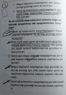 5.
1. Bilgiye ulaşmanın kolaylaşması aynı zaman-
da bilgi güvenliği riskini de artırmıştır.
II. Genel ağ kullanımının yaygınlaşmasıyla kötü
niyetli kişiler bilgilerimize kolayca ulaşabilir
hâle gelmiştir.
Bu iki cümlede ifade edilenlerin anlamca doğru bir
biçimde birleştirilmiş hâli aşağıdakilerden hangi-
sidir?
A Genel ağ kullanımının yaygınlaşmasıyla bilgiye
ulaşmak kolaylaşmış, bu da bilgi güvenliği riskine
yol açmıştır.
B Kötü niyetli kişiler genel ağ kullanımının yaygınlaş-
masıyla bilgilerimize kolayca ulaşabilir hâle geldiği
için kişisel verilerin saklanmasında sorunlara or-
taya çıkmıştır.
C) Genel ağın bilgiye ulaşmayı kolaylaştırması art ni-
yetli kişilerin bilgilerimize kolayca ulaşmasına yol
açmıştır.
Bilgiye ulaşmanın kolaylaşması bilgi güvenliği ris-
kini de artırdığı için, kötü niyetli kişiler genel ağ
sayesinde bilgilerimize kolayca ulaşabilir hâle gel-
miştir.
Genel ağ kullanımının yaygınlaşmasıyla kötü niyetli
kişilerce bilgi güvenliği konusunda ihlaller yapılmış.
tir.