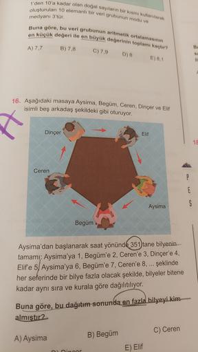 1'den 10'a kadar olan doğal sayıların bir kısmı kullanılarak
oluşturulan 10 elemanlı bir veri grubunun modu ve
medyanı 3'tür.
Buna göre, bu veri grubunun aritmetik ortalamasının
en küçük değeri ile en büyük değerinin toplamı kaçtır?
A) 7,7
B) 7,8
B
C) 7,9