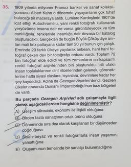35.
1909 yılında milyoner Fransız banker ve sanat koleksi-
yoncusu Albert Kahn o dönemde yaşayanların çok tuhaf
bulacağı bir maceraya atıldı. Lumiere Kardeşlerin 1907'de
icat ettiği Autochrome'u, yani renkli fotoğrafı kullanarak
yeryüzünde insana dair ne varsa görüntüleyecek ve tüm
canlılığıyla, renkleriyle insanlığa dair devasa bir katalog
oluşturacaktı. Gerçekten de bugün Büyük Çöküş diye ani-
lan mali kriz patlayana kadar tam 20 yıl bunun için çalıştı.
Emrinde 20 farklı ülkeye yayılarak anbean, haril haril fo-
toğraf çeken dev bir fotoğrafçı ordusu vardı. Toplam 72
bin fotoğraf elde edildi ve tüm zamanların en kapsamlı
renkli fotoğraf arşivlerinden biri oluşturuldu. İrili ufaklı
insan topluluklarının dinî ritüellerinden gelenek, görenek-
lerine hatta siyasi olaylara, isyanlara, devrimlere kadar her
şey kaydedildi. Adına da Gezegen Arşivleri dendi. Gezilen
ülkeler arasında Osmanlı İmparatorluğu'nun bazı bölgeleri
de vardı.
Bu parçada Gezegen Arşivleri adlı çalışmayla ilgili
olarak aşağıdakilerden hangisine değinilmemiştir?
A) Gelişim sürecinin, ekonomi ile ilişkili olduğuna
B) Birden fazla sanatçının ortak ürünü olduğuna
c) Döneminde sıra dışı olarak karşılanan bir düşünceden
doğduğuna
D) Siyah-beyaz ve renkli fotoğraflarla insan yaşamını
yansıttığına
E) Oluşumunun temelinde bir sanatçı bulunmadığına