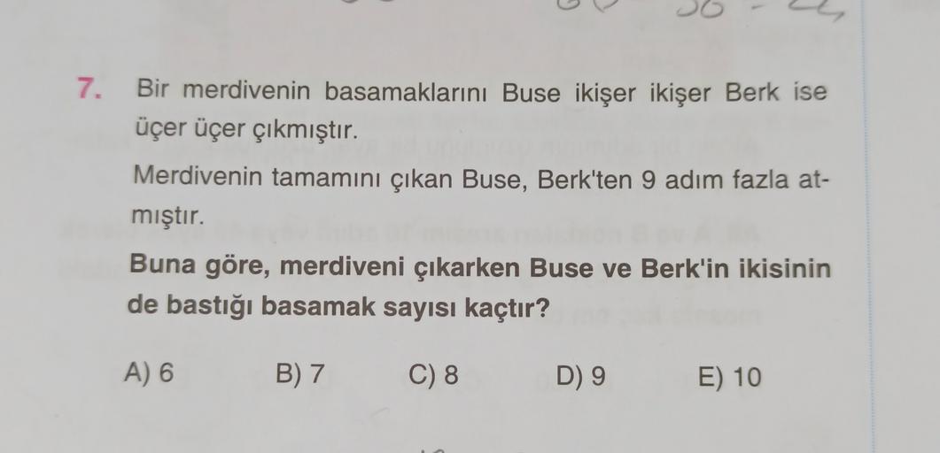 G
7. Bir merdivenin basamaklarını Buse ikişer ikişer Berk ise
üçer üçer çıkmıştır.
Merdivenin tamamını çıkan Buse, Berk'ten 9 adım fazla at-
mıştır.
Buna göre, merdiveni çıkarken Buse ve Berk'in ikisinin
de bastığı basamak sayısı kaçtır?
A) 6
B) 7
C) 8
D)