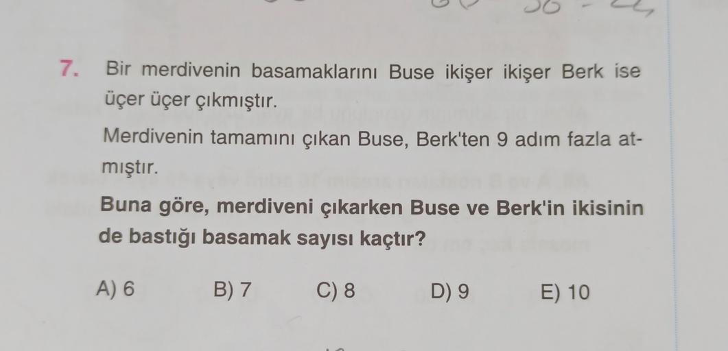 G
7. Bir merdivenin basamaklarını Buse ikişer ikişer Berk ise
üçer üçer çıkmıştır.
Merdivenin tamamını çıkan Buse, Berk'ten 9 adım fazla at-
mıştır.
Buna göre, merdiveni çıkarken Buse ve Berk'in ikisinin
de bastığı basamak sayısı kaçtır?
A) 6
B) 7
C) 8
D) 