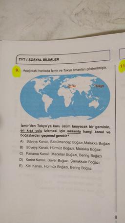 TYT / SOSYAL BİLİMLER
11
9.
Aşağıdaki haritada İzmir ve Tokyo limanları gösterilmiştir.
Izrnir
Tokyo
İzmir'den Tokyo'ya kuru üzüm taşıyacak bir geminin,
en kısa yolu izlemesi için sırasıyla hangi kanal ve
boğazlardan geçmesi gerekir?
A) Süveyş kanalı, Babü
