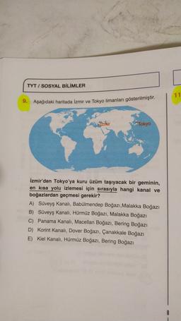 TYT / SOSYAL BİLİMLER
11
9.
Aşağıdaki haritada İzmir ve Tokyo limanları gösterilmiştir.
Izrnir
Tokyo
İzmir'den Tokyo'ya kuru üzüm taşıyacak bir geminin,
en kısa yolu izlemesi için sırasıyla hangi kanal ve
boğazlardan geçmesi gerekir?
A) Süveyş kanalı, Babülmendep Boğazı, Malakka Boğazı
B) Süveyş kanalı, Hürmüz Boğazı, Malakka Boğazı
C) Panama Kanalı, Macellan Boğazı, Bering Boğazı
D) Korint Kanalı, Dover Boğazı, Çanakkale Boğazı
E) Kiel Kanalı, Hürmüz Boğazı, Bering Boğazı
8
