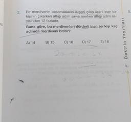 2.
5.
Bir merdivenin basamaklarını ikişerli çıkıp üçerli inen bir
kişinin çıkarken attığı adım sayısı inerken attığı adım sa-
yısından 12 fazladır.
Buna göre, bu merdivenleri dörderli inen bir kişi kaç
adımda merdiveni bitirir?
20
Doktrin Yayınları
A) 14
B) 15
C) 16
D) 17
E) 18
2 x 12
