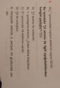 4
5. XO3-iyonundaki toplam elektron sayısı 50'dir.
Bu iyondaki 32X atomu ile ilgili aşağıdakilerden
hangisi yanlıştır? (160)
A) 32 Y atomu ile izobardır.
B) 1. iyonlaşma enerjisi S'den daha küçüktür.
C) X3- iyonunda 18 elektron vardır.
16
D) 31X ile izotoptur.
E) Periyodik tabloda 3. periyot VA grubunda yer
alır.
