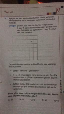At
Test - 2
7.
5. Aşağıda altı satır ve altı sütun halinde kareler verilmiştir.
Kareler satır ve sütun numaraları kullanılarak isimlendiril-
mektedir.
Örneğin; içinde A olan kare Sa1Sü4'tür ve açıklaması
1. satır 4. sütundaki kare demektir. İçinde B olan
kare Sa2Süs'tir ve açıklaması 2. satır 5. sütun-
daki kare demektir.
A
B
Tablodaki kareler aşağıda açıklandığı gibi sayı yazılarak
doldurulacaktır.
Sa1Sü1 karesine 1 yazılacaktır.
1<x<7 olmak üzere, her x tam sayısı için, SaxSix
karesine Sa(x - 1)Sü(x - 1) karesine yazılan sayının
1 fazlası yazılacaktır.
Sa1Sü3 ile Sa1Sü4 karelerinin ortak kenarından ge-
çen doğruya göre simetrik olan karelere eşit sayılar
ACIL MAEMATIK
yazılacaktır.
3
Buna göre, tablo doldurulduğunda iki köşegen üzerin-
deki sayıların toplamı kaç olur?
B) 35
C) 42
D) 48
E) 60
A) 21