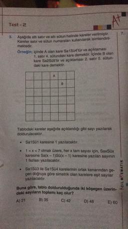 At
Test - 2
7.
5. Aşağıda altı satır ve altı sütun halinde kareler verilmiştir.
Kareler satır ve sütun numaraları kullanılarak isimlendiril-
mektedir.
Örneğin; içinde A olan kare Sa1Sü4'tür ve açıklaması
1. satır 4. sütundaki kare demektir. İçinde B olan
kare Sa2Süs'tir ve açıklaması 2. satır 5. sütun-
daki kare demektir.
A
B
Tablodaki kareler aşağıda açıklandığı gibi sayı yazılarak
doldurulacaktır.
Sa1Sü1 karesine 1 yazılacaktır.
1<x<7 olmak üzere, her x tam sayısı için, SaxSix
karesine Sa(x - 1)Sü(x - 1) karesine yazılan sayının
1 fazlası yazılacaktır.
Sa1Sü3 ile Sa1Sü4 karelerinin ortak kenarından ge-
çen doğruya göre simetrik olan karelere eşit sayılar
ACIL MAEMATIK
yazılacaktır.
3
Buna göre, tablo doldurulduğunda iki köşegen üzerin-
deki sayıların toplamı kaç olur?
B) 35
C) 42
D) 48
E) 60
A) 21
