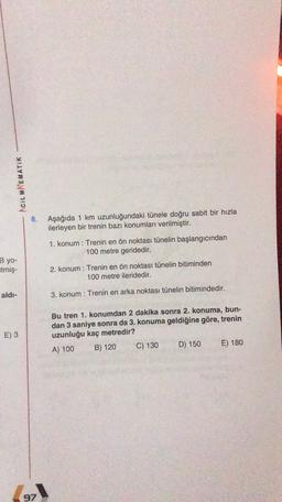 ACIL MATEMATIK
8.
Aşağıda 1 km uzunluğundaki tünele doğru sabit bir hızla
ilerleyen bir trenin bazı konumları verilmiştir.
1. konum : Trenin en ön noktası tünelin başlangıcından
100 metre geridedir.
Byo-
itmiş-
2. konum : Trenin en ön noktası tünelin bitiminden
100 metre ileridedir.
aldi-
3. konum : Trenin en arka noktası tünelin bitimindedir.
E) 3
Bu tren 1. konumdan 2 dakika sonra 2. konuma, bun-
dan 3 saniye sonra da 3. konuma geldiğine göre, trenin
uzunluğu kaç metredir?
A) 100
B) 120 C) 130 D) 150
E) 180
97
