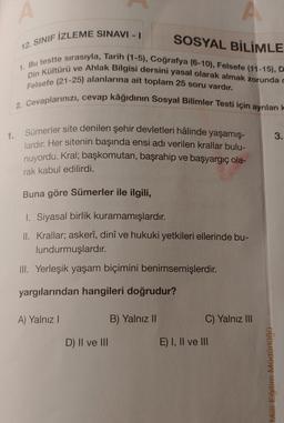 A
12. SINIF IZLEME SINAVI -
SOSYAL BİLİMLE
1. Bu testte sırasıyla, Tarih (1-5), Coğrafya (6-10), Felsefe (11-15), D
Din Kültürü ve Ahlak Bilgisi dersini yasal olarak almak zorunda o
Felsefe (21-25) alanlarına ait toplam 25 soru vardır.
2. Cevaplarınızı, cevap kâğıdının Sosyal Bilimler Testi için ayrılan
1.
3.
Sümerler site denilen şehir devletleri hâlinde yaşamış-
lardır. Her sitenin başında ensi adı verilen krallar bulu-
nuyordu. Kral; başkomutan, başrahip ve başyargıç ola-
rak kabul edilirdi.
Buna göre Sümerler ile ilgili,
1. Siyasal birlik kuramamışlardır
.
II. Krallar; askerî, dinî ve hukuki yetkileri ellerinde bu-
lundurmuşlardır.
III. Yerleşik yaşam biçimini benimsemişlerdir.
yargılarından hangileri doğrudur?
A) Yalnız!
B) Yalnız 11
C) Yalnız III
D) II ve III
E) I, II ve III
Milli Eğitim Müdürlüğü
