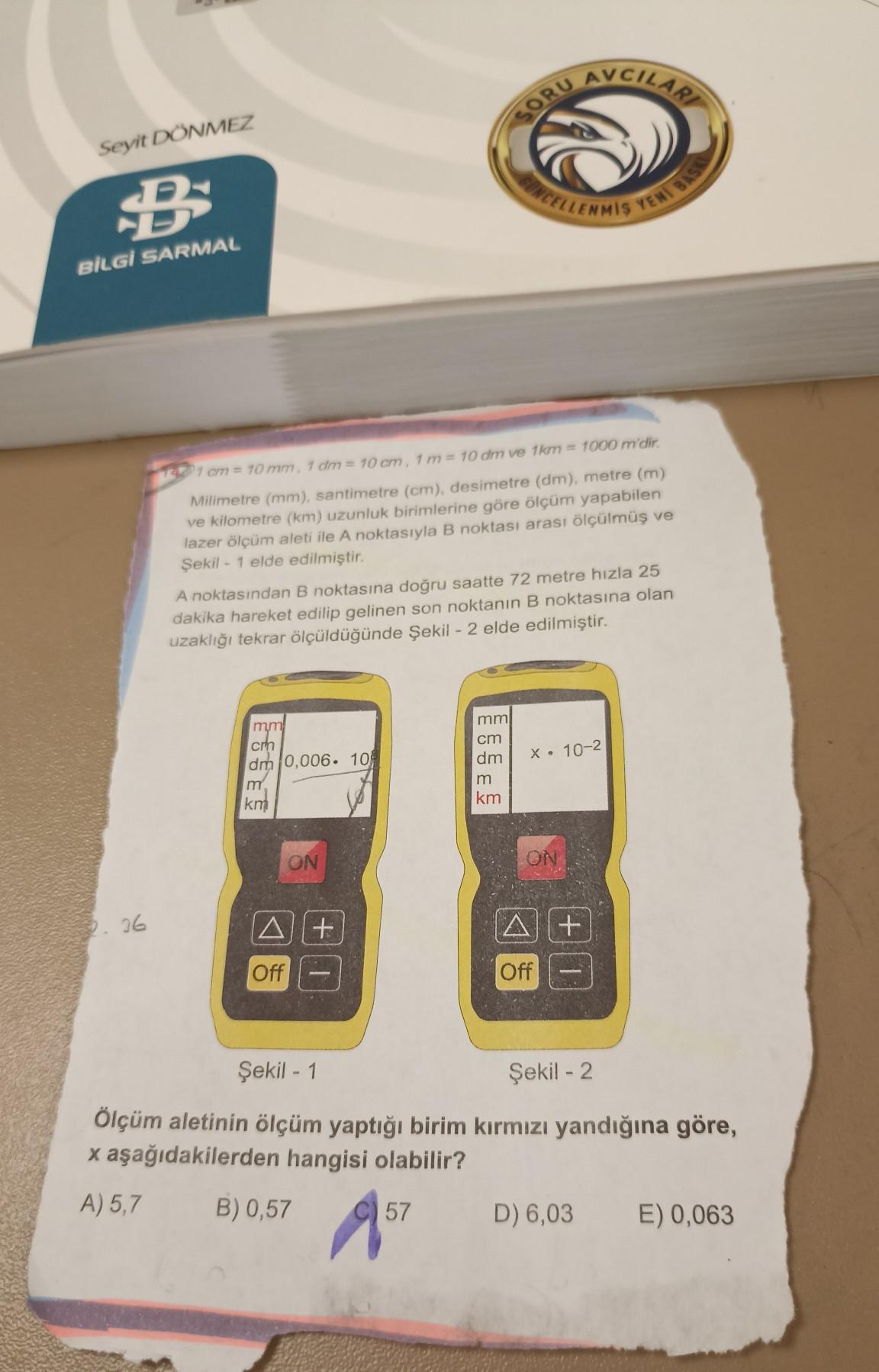 QU
AVCILAR
SORU
Seyit DÖNMEZ
NCELLENMIS
YENI BAS
BİLGİ SARMAL
17 cm = 70 mm. 7 dm = 10 cm, 1 m= 10 dm ve 1km = 1000 m'dir.
Milimetre (mm), santimetre (cm), desimetre (dm), metre (m)
ve kilometre (km) uzunluk birimlerine göre ölçüm yapabilen
lazer ölçüm aleti ile A noktasıyla B noktası arası ölçülmüş ve
Şekil - 1 elde edilmiştir.
A noktasından B noktasına doğru saatte 72 metre hızla 25
dakika hareket edilip gelinen son noktanın B noktasına olan
uzaklığı tekrar ölçüldüğünde Şekil - 2 elde edilmiştir.
mm
cm
dm
m
km
mm
cm
dm 0,006. 104
m
km
X. 10-2
ON
ON
26
A+
Off
Off
Şekil - 1
Şekil - 2
Ölçüm aletinin ölçüm yaptığı birim kırmızı yandığına göre,
x aşağıdakilerden hangisi olabilir?
A) 5,7 B) 0,57
D) 6,03 E) 0,063
57
