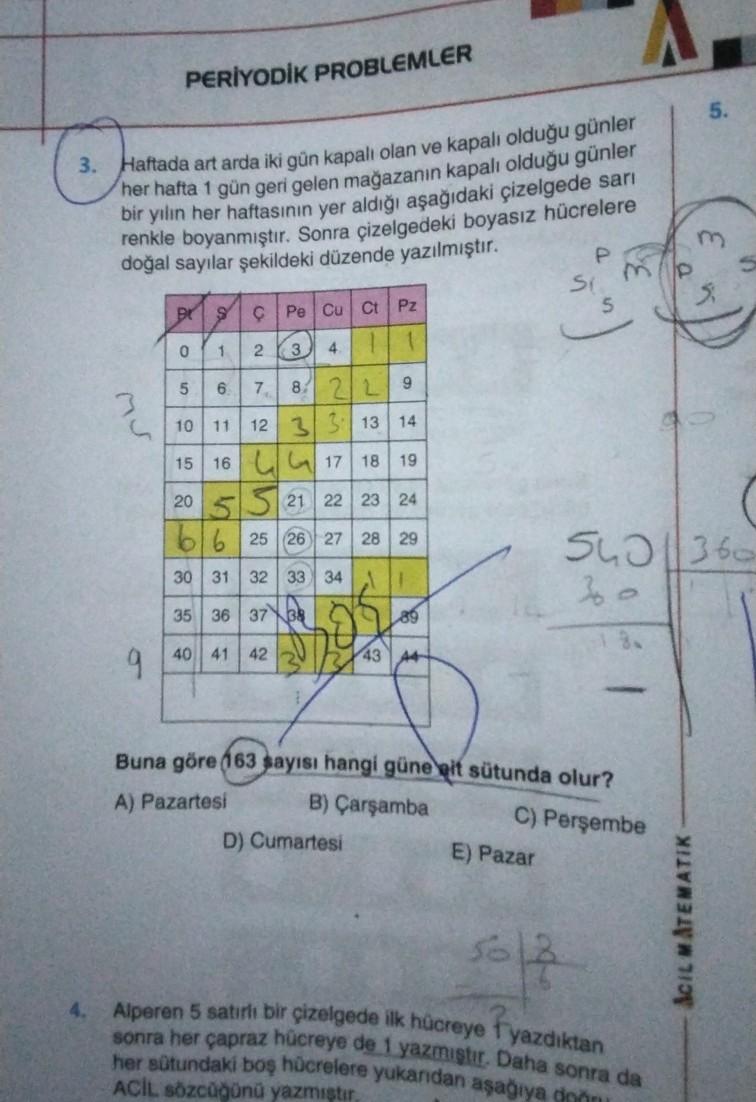 PERİYODİK PROBLEMLER
5.
m
3. Haftada art arda iki gün kapalı olan ve kapalı olduğu günler
her hafta 1 gün geri gelen
mağazanın kapalı olduğu günler
bir yılın her haftasının yer aldığı aşağıdaki çizelgede sari
renkle boyanmıştır. Sonra çizelgedeki boyasız hücrelere
doğal sayılar şekildeki düzende yazılmıştır.
P
Si
POSIÇ Pe Cu Ct Pz
1 2 3 111
8 +
ono
6
7
8
9
10
11
18
19
22
12 31313 14
15 16 4 4 17
20 5 5 21 22 23 24
616 25 26 27 28 29
S42 1360
30 31 32 33 34
1
35 36 37 38
189
3
40 41
42
9
43 44
A) Pazartesi
Buna göre 663 sayısı hangi güne mit sütunda olur?
B) Çarşamba
C) Perşembe
D) Cumartesi
E) Pazar
SciL MATEMATIK
5613
sonra her çapraz hücreye de 1 yazmiştir. Daha sonra da
Alperen 5 satrli bir çizelgede lik hücreye Fyazdıktan
her sütundaki boş hücrelere yukandan aşağıya gnon
ACİL Sözcüğünü yazmistir
