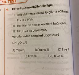 13. TEST
4.
HF ve H2O molekülleri ile ilgili,
1. Bağ elektronlarına sahip çıkma eğilimleri
SH
F>O > H'dir.
II. Her ikisi de apolar kovalent bağ içerir.
III. HF, H2O'da çözünmez.
yargılarından hangileri doğrudur?
(H, 80, 9F)
A) Yalnız B) Yalnız II
C) I ve II
OK HM
D) II ve III E) I, II ve III
