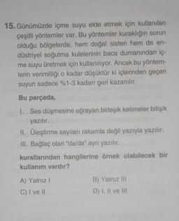 15. Günümüzde içme suyu elde etmek için kullanılan
çeşitli yöntemler var. Bu yöntemler kuraklığın sorun
olduğu bölgelerde, hem doğal sisten hem de en-
düstriyel soğutma kulelerinin baca dumanından iç-
me suyu üretmek için kullanılıyor. Ancak bu yöntem-
lerin verimliliği o kadar düşüktür ki içlerinden geçen
suyun sadece %1-3 kadarı geri kazanılır.
Bu parçada,
1. Ses düşmesine uğrayan birleşik kelimeler bitişik
yazılır.
II. Üleştirme sayıları rakamla değil yazıyla yazılır.
III. Bağlaç olan "da/de" ayrı yazılır.
kurallarından hangilerine örnek olabilecek bir
kullanım vardır?
A) Yalnız!
C) I ve 11
B) Yalnız III
D) I, II ve III
