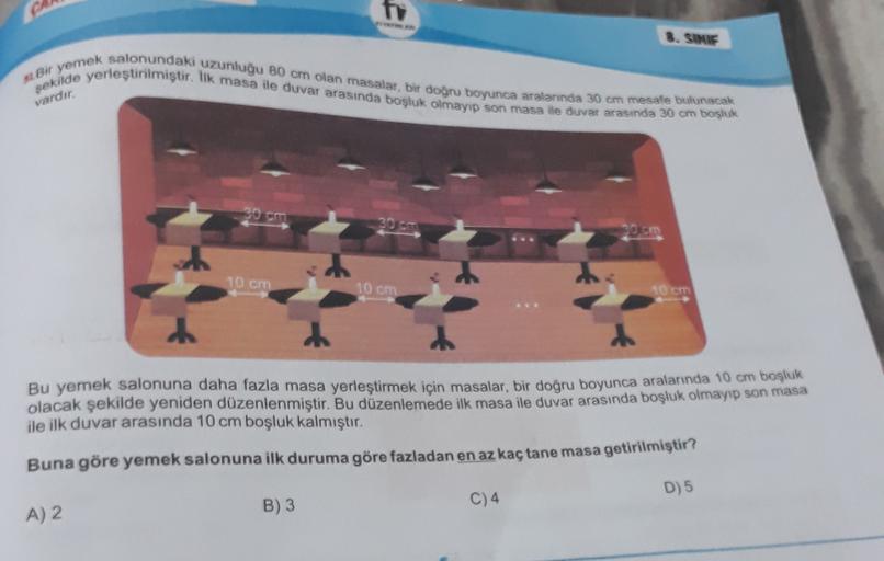 to
3. SINIF
. Bir yemek salonundaki uzunluğu 80 cm olan masalar, bir doğru boyunca aralarında 30 cm mesafe bulunacak
şekilde yerleştirilmiştir. lik masa ile duvar arasında boşluk olmayıp son masa de duvar arasında 30 cm bosluk
vardır
So che
10 cm
10 cm
10