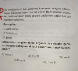 6. Bir maddenin bir katı yüzeyine tutunması olayına adsorp-
siyon, katıya ise adsorban adı verilir. Bazı katıların yüzey-
leri
, belli maddeleri güçlü şekilde bağlarken başka pek çok
maddeyi bağlamaz.
Buna göre,
1.Aktif kömür
II. Sofra tuzu
III. Şeker
katılarından hangileri renkli organik bir safsızlık içeren
su örneğini saflaştırmak için adsorban olarak kullani-
labilir?
A) Yalnız
B) I ve II
C) I ve III
D) II ve III
E) I, II ve III
