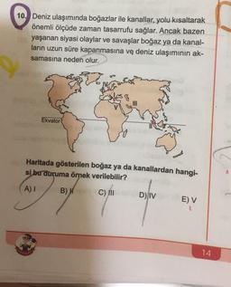 10. Deniz ulaşımında boğazlar ile kanallar, yolu kısaltarak
önemli ölçüde zaman tasarrufu sağlar. Ancak bazen
yaşanan siyasi olaylar ve savaşlar boğaz ya da kanal-
ların uzun süre kapanmasına ve deniz ulaşımının ak-
samasına neden olur.
8
Ekvator
Haritada gösterilen boğaz ya da kanallardan hangi-
si bu duruma örnek verilebilir?
A
A)
B) W
C) III
D) IV
EV
14
.
