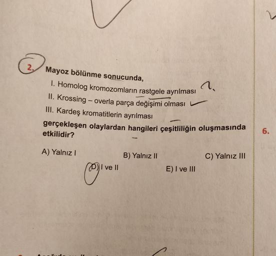 n
Mayoz bölünme sonucunda,
1. Homolog kromozomların rastgele ayrılması
II. Krossing - overla parça değişimi olması
III. Kardeş kromatitlerin ayrılması
gerçekleşen olaylardan hangileri çeşitliliğin oluşmasında
etkilidir?
6.
A) Yalnız!
B) Yalnız II
C) Yalnız