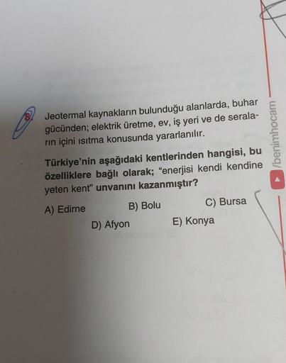 Jeotermal kaynakların bulunduğu alanlarda, buhar
gücünden; elektrik üretme, ev, iş yeri ve de serala-
rin içini isitma konusunda yararlanılır.
/benimhocam
Türkiye'nin aşağıdaki kentlerinden hangisi, bu
özelliklere bağlı olarak; "enerjisi kendi kendine
yeten kent” unvanını kazanmıştır?
A) Edirne
B) Bolu
C) Bursa
D) Afyon
E) Konya